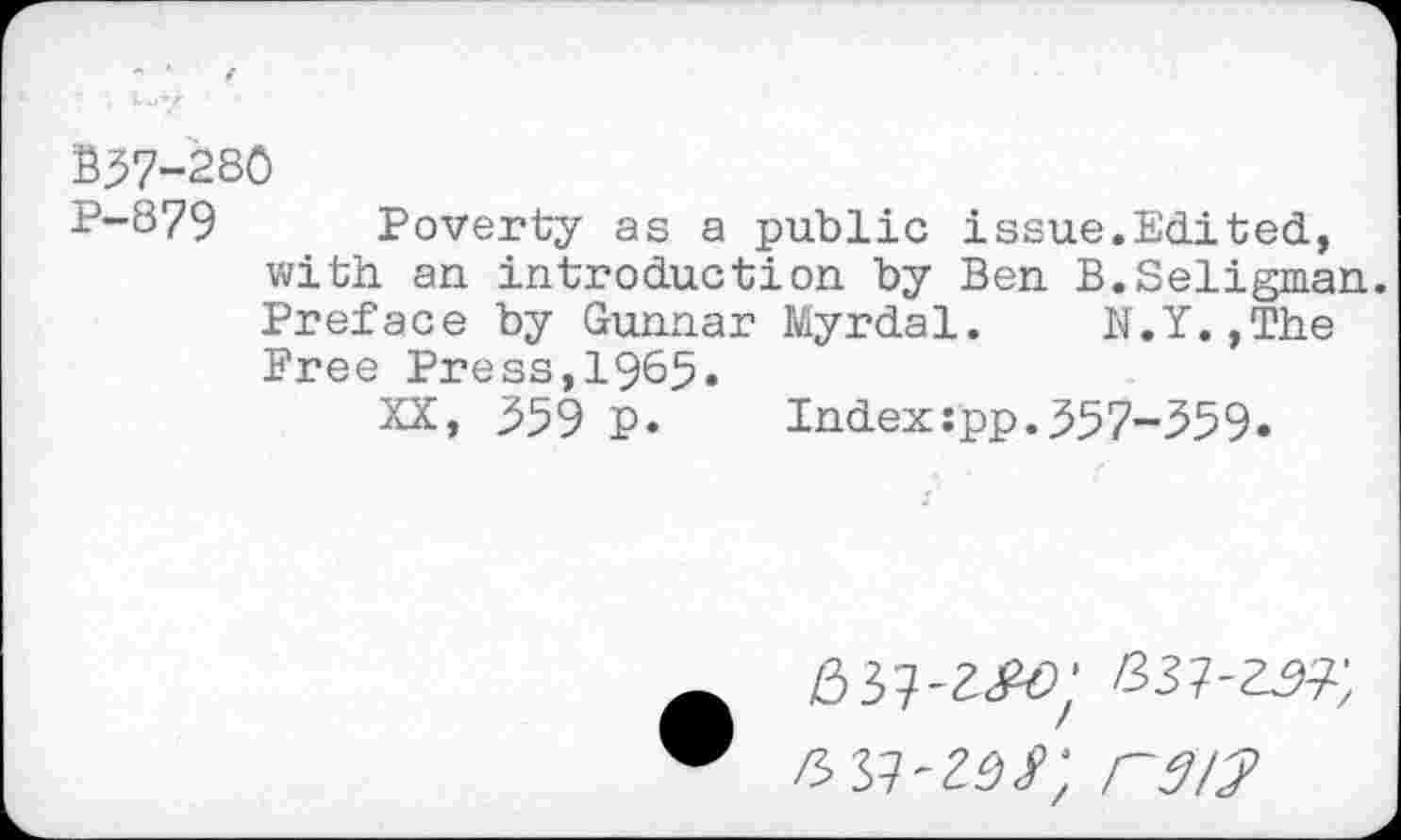 ﻿B57-28Ö
P-879 Poverty as a public issue.Edited, with an introduction by Ben B.Seligman.
Preface by Gunnar Myrdal. K.Y.,The Pree Press,1965.
XX, 359 p. Index:pp.357-359»
037-25?;
/S37-ZÖ/; raw